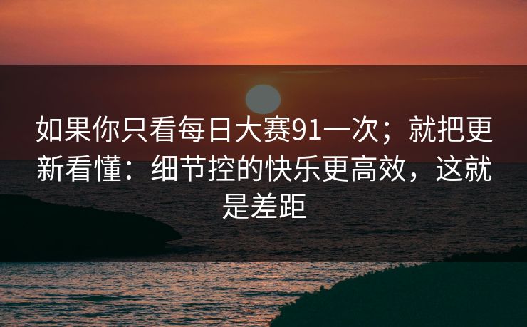如果你只看每日大赛91一次；就把更新看懂：细节控的快乐更高效，这就是差距
