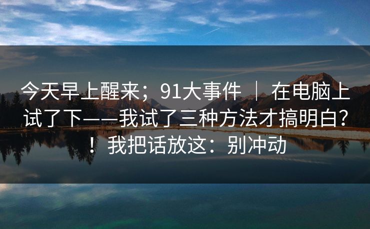 今天早上醒来；91大事件 ｜ 在电脑上试了下——我试了三种方法才搞明白？！我把话放这：别冲动