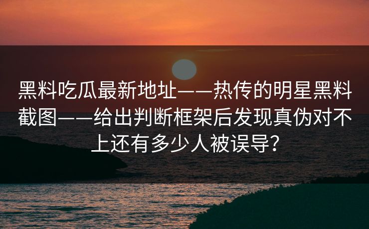 黑料吃瓜最新地址——热传的明星黑料截图——给出判断框架后发现真伪对不上还有多少人被误导？  第2张