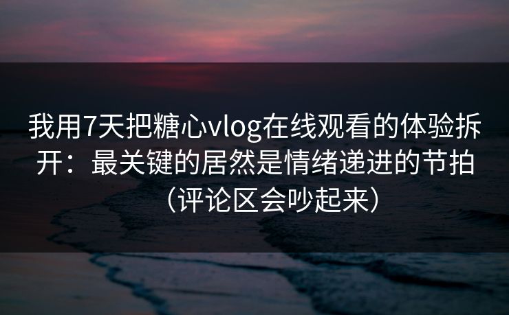 我用7天把糖心vlog在线观看的体验拆开：最关键的居然是情绪递进的节拍（评论区会吵起来）