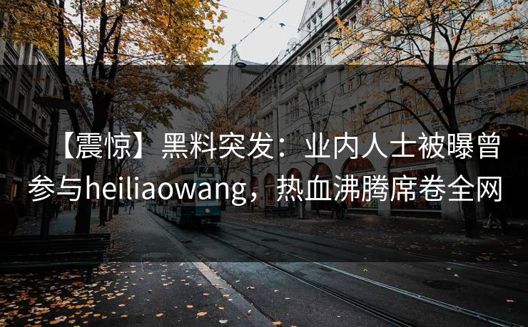 【震惊】黑料突发：业内人士被曝曾参与heiliaowang，热血沸腾席卷全网
