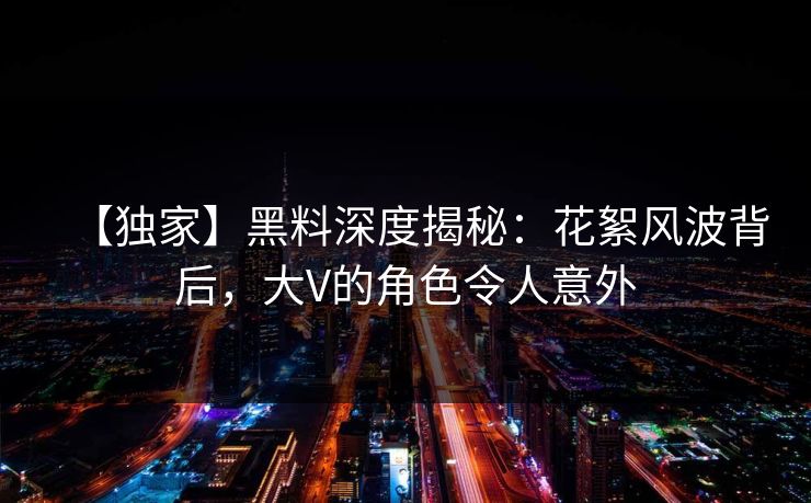【独家】黑料深度揭秘：花絮风波背后，大V的角色令人意外