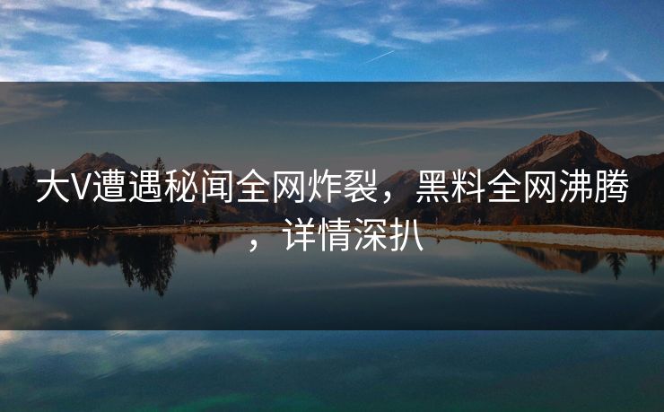 大V遭遇秘闻全网炸裂，黑料全网沸腾，详情深扒
