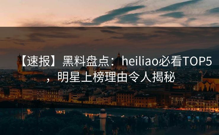 【速报】黑料盘点：heiliao必看TOP5，明星上榜理由令人揭秘