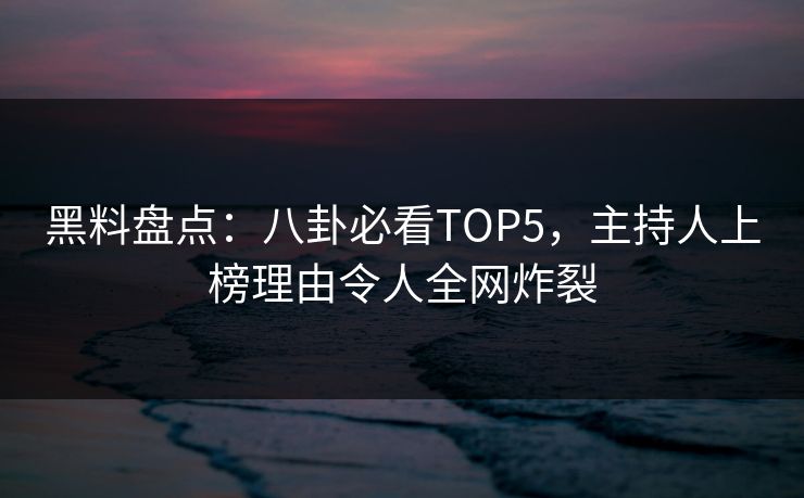 黑料盘点：八卦必看TOP5，主持人上榜理由令人全网炸裂