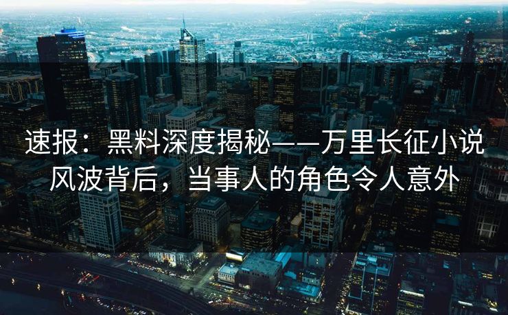 速报：黑料深度揭秘——万里长征小说风波背后，当事人的角色令人意外