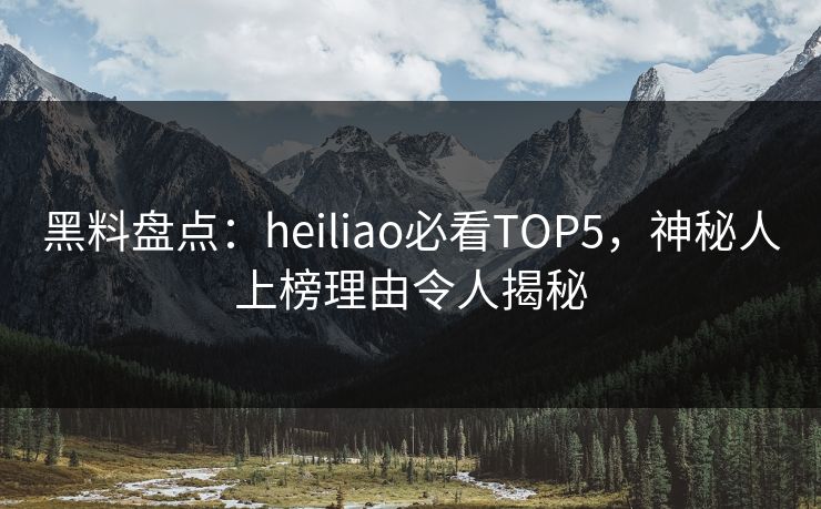 黑料盘点：heiliao必看TOP5，神秘人上榜理由令人揭秘
