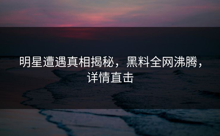 明星遭遇真相揭秘，黑料全网沸腾，详情直击