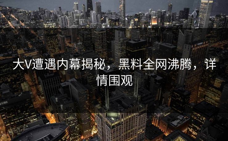大V遭遇内幕揭秘，黑料全网沸腾，详情围观