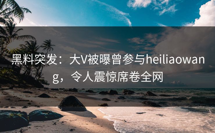 黑料突发：大V被曝曾参与heiliaowang，令人震惊席卷全网