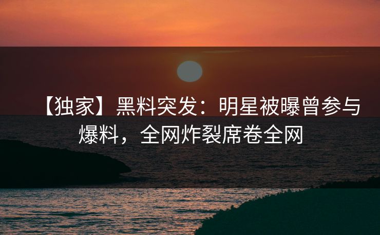 【独家】黑料突发：明星被曝曾参与爆料，全网炸裂席卷全网