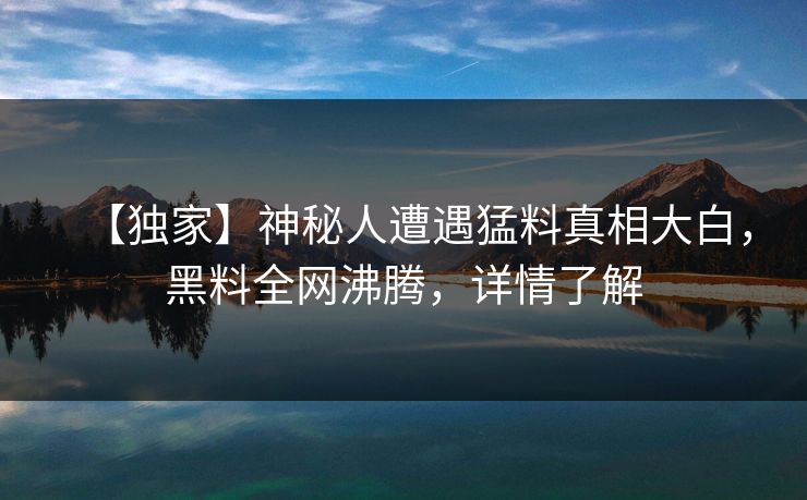 【独家】神秘人遭遇猛料真相大白，黑料全网沸腾，详情了解