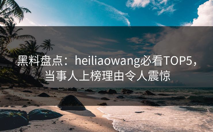 黑料盘点：heiliaowang必看TOP5，当事人上榜理由令人震惊