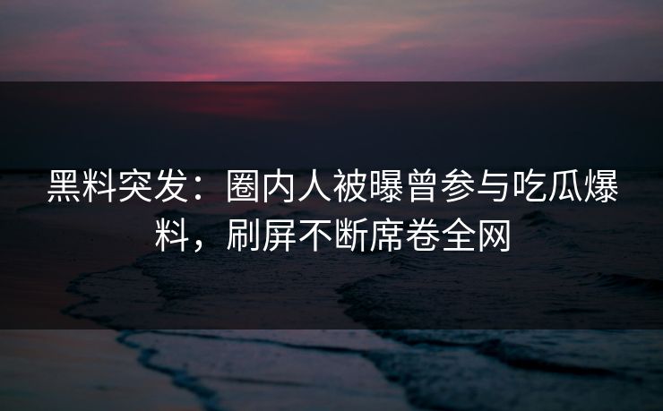 黑料突发：圈内人被曝曾参与吃瓜爆料，刷屏不断席卷全网