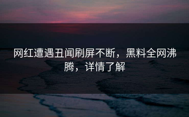 网红遭遇丑闻刷屏不断，黑料全网沸腾，详情了解