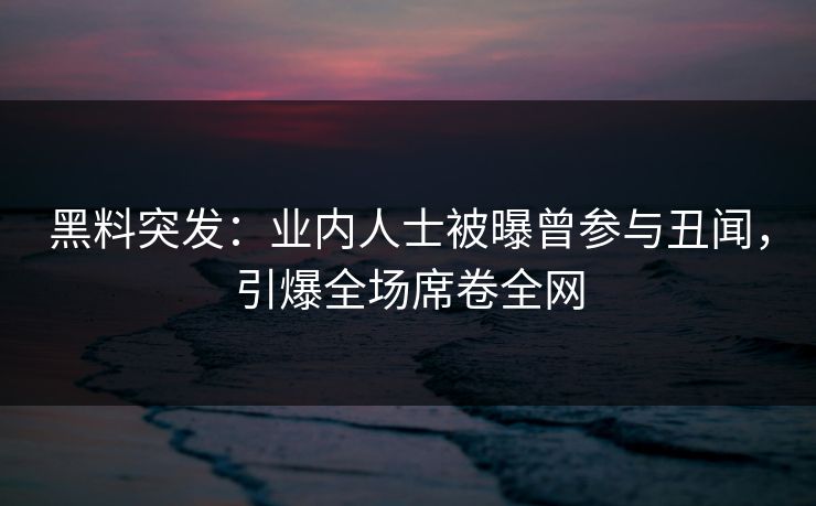 黑料突发：业内人士被曝曾参与丑闻，引爆全场席卷全网
