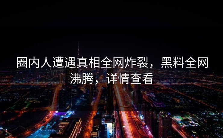 圈内人遭遇真相全网炸裂，黑料全网沸腾，详情查看