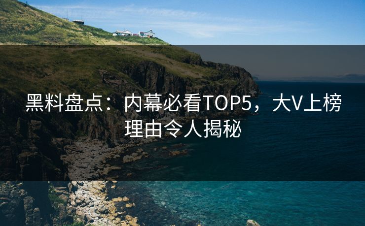 黑料盘点：内幕必看TOP5，大V上榜理由令人揭秘