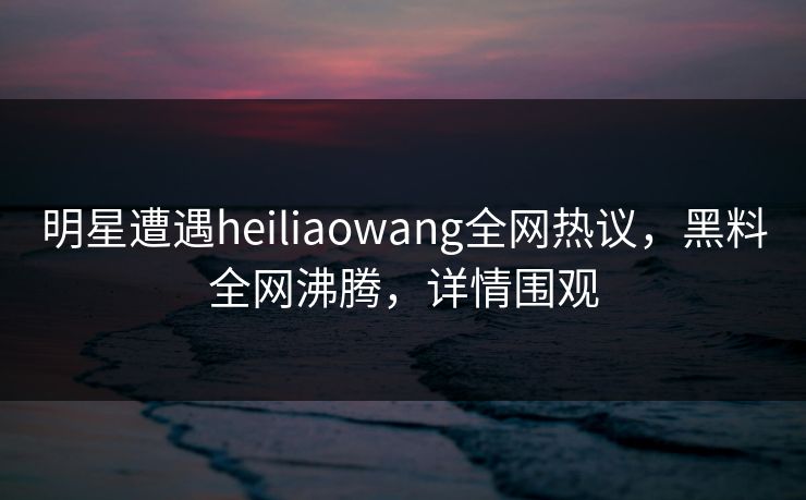 明星遭遇heiliaowang全网热议，黑料全网沸腾，详情围观
