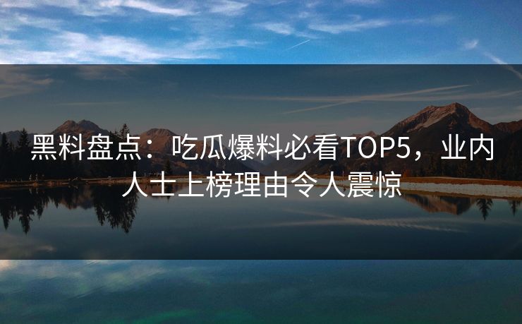 黑料盘点：吃瓜爆料必看TOP5，业内人士上榜理由令人震惊