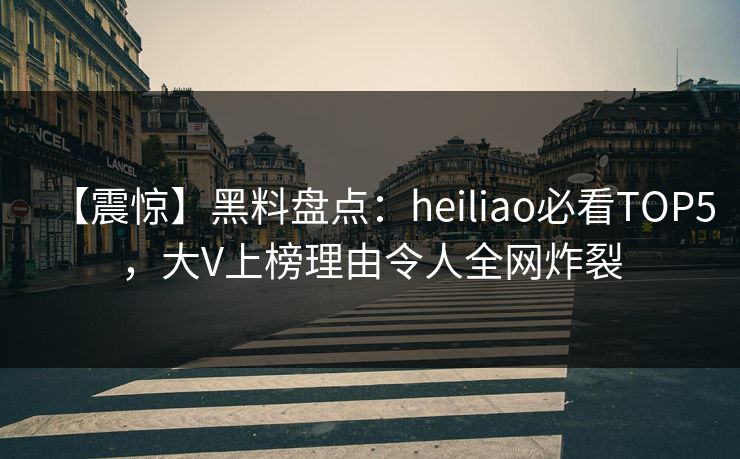 【震惊】黑料盘点：heiliao必看TOP5，大V上榜理由令人全网炸裂