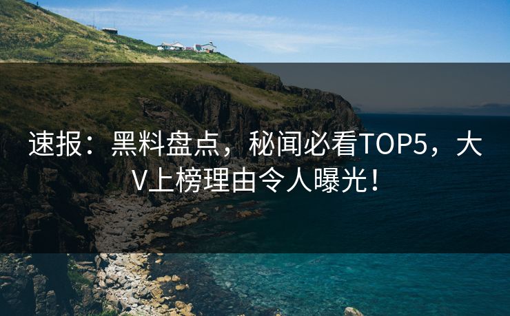 速报：黑料盘点，秘闻必看TOP5，大V上榜理由令人曝光！