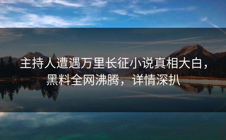 主持人遭遇万里长征小说真相大白，黑料全网沸腾，详情深扒