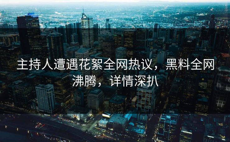 主持人遭遇花絮全网热议，黑料全网沸腾，详情深扒