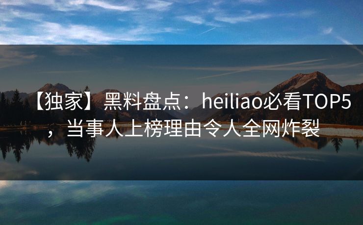 【独家】黑料盘点：heiliao必看TOP5，当事人上榜理由令人全网炸裂