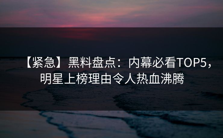 【紧急】黑料盘点：内幕必看TOP5，明星上榜理由令人热血沸腾  第1张