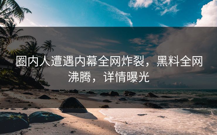 圈内人遭遇内幕全网炸裂，黑料全网沸腾，详情曝光