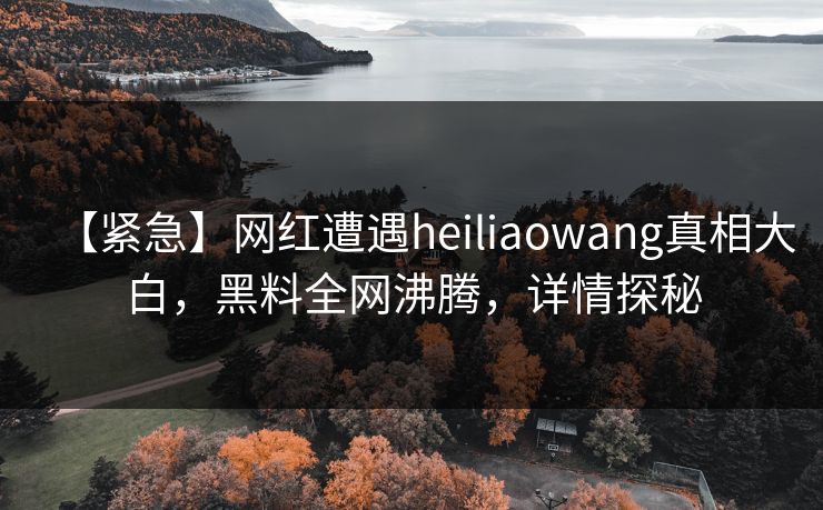 【紧急】网红遭遇heiliaowang真相大白，黑料全网沸腾，详情探秘