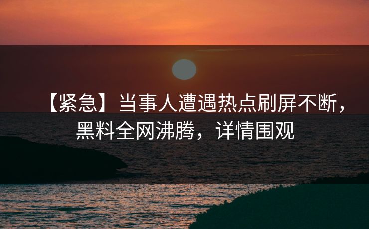 【紧急】当事人遭遇热点刷屏不断，黑料全网沸腾，详情围观  第1张