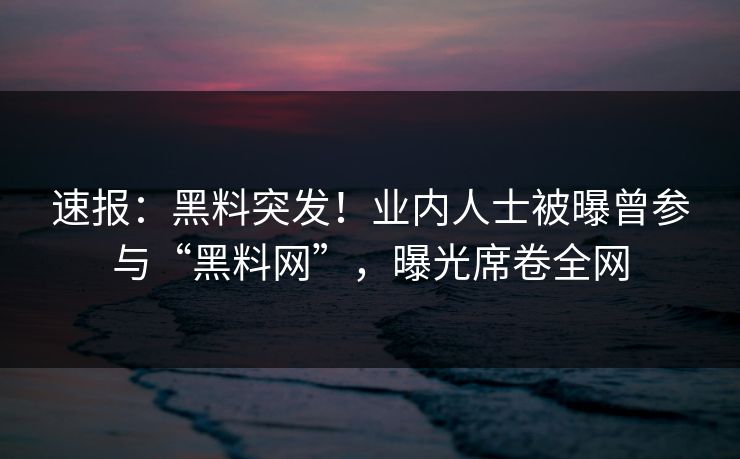 速报：黑料突发！业内人士被曝曾参与“黑料网”，曝光席卷全网