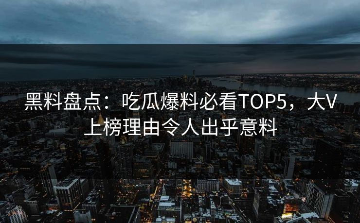 黑料盘点：吃瓜爆料必看TOP5，大V上榜理由令人出乎意料