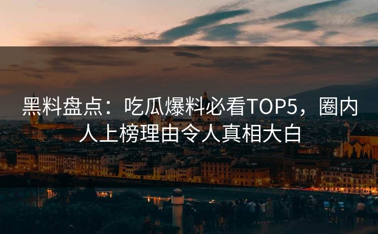 黑料盘点：吃瓜爆料必看TOP5，圈内人上榜理由令人真相大白