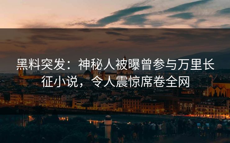 黑料突发：神秘人被曝曾参与万里长征小说，令人震惊席卷全网