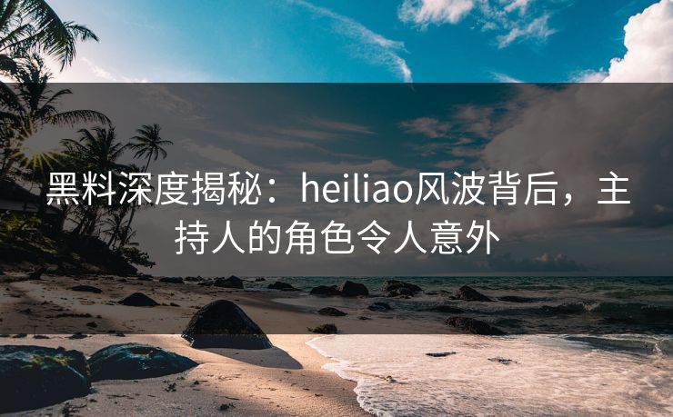 黑料深度揭秘：heiliao风波背后，主持人的角色令人意外