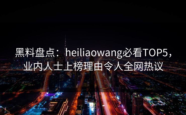 黑料盘点：heiliaowang必看TOP5，业内人士上榜理由令人全网热议