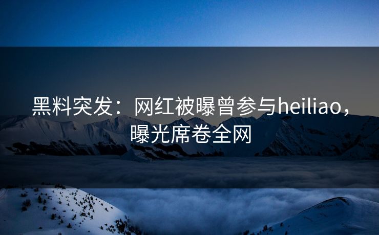 黑料突发：网红被曝曾参与heiliao，曝光席卷全网
