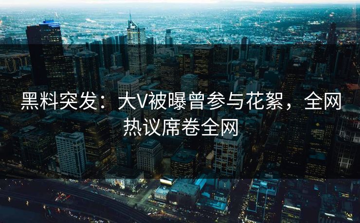 黑料突发：大V被曝曾参与花絮，全网热议席卷全网