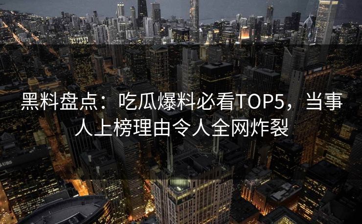 黑料盘点：吃瓜爆料必看TOP5，当事人上榜理由令人全网炸裂