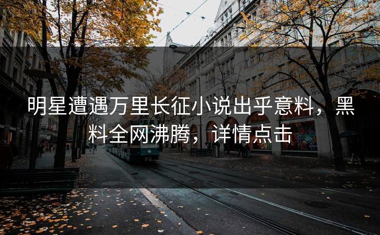 明星遭遇万里长征小说出乎意料，黑料全网沸腾，详情点击