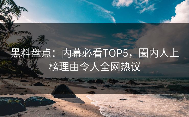 黑料盘点：内幕必看TOP5，圈内人上榜理由令人全网热议