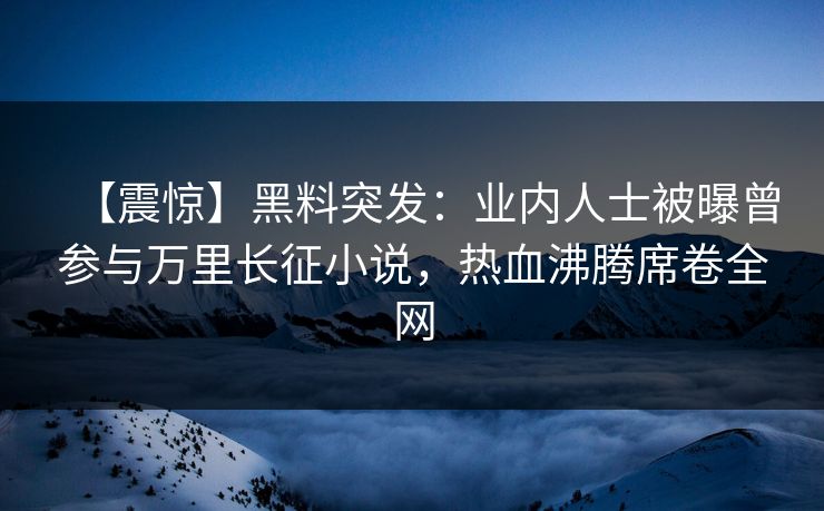 【震惊】黑料突发：业内人士被曝曾参与万里长征小说，热血沸腾席卷全网