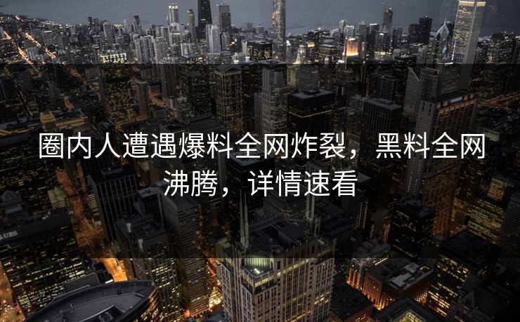 圈内人遭遇爆料全网炸裂，黑料全网沸腾，详情速看