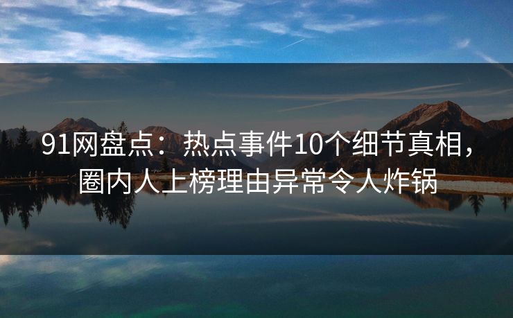 91网盘点：热点事件10个细节真相，圈内人上榜理由异常令人炸锅