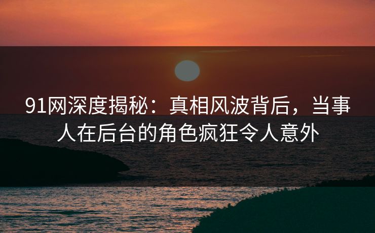91网深度揭秘：真相风波背后，当事人在后台的角色疯狂令人意外