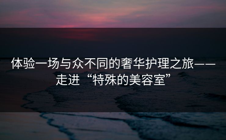 体验一场与众不同的奢华护理之旅——走进“特殊的美容室”