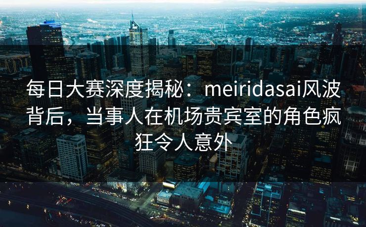 每日大赛深度揭秘：meiridasai风波背后，当事人在机场贵宾室的角色疯狂令人意外